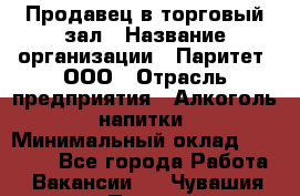 Продавец в торговый зал › Название организации ­ Паритет, ООО › Отрасль предприятия ­ Алкоголь, напитки › Минимальный оклад ­ 26 000 - Все города Работа » Вакансии   . Чувашия респ.,Порецкое. с.